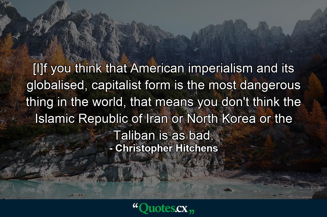 [I]f you think that American imperialism and its globalised, capitalist form is the most dangerous thing in the world, that means you don't think the Islamic Republic of Iran or North Korea or the Taliban is as bad. - Quote by Christopher Hitchens