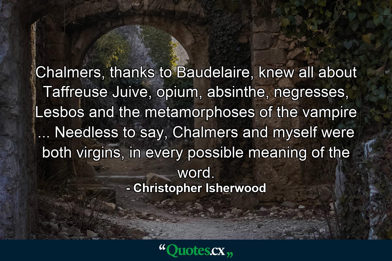 Chalmers, thanks to Baudelaire, knew all about Taffreuse Juive, opium, absinthe, negresses, Lesbos and the metamorphoses of the vampire ... Needless to say, Chalmers and myself were both virgins, in every possible meaning of the word. - Quote by Christopher Isherwood