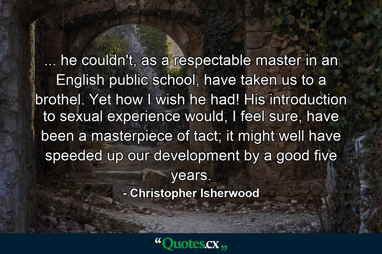 ... he couldn't, as a respectable master in an English public school, have taken us to a brothel. Yet how I wish he had! His introduction to sexual experience would, I feel sure, have been a masterpiece of tact; it might well have speeded up our development by a good five years. - Quote by Christopher Isherwood