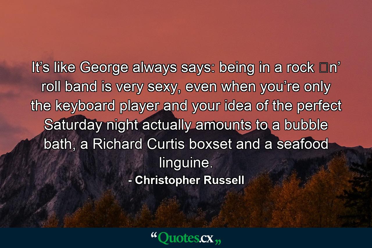 It’s like George always says: being in a rock ʼn’ roll band is very sexy, even when you’re only the keyboard player and your idea of the perfect Saturday night actually amounts to a bubble bath, a Richard Curtis boxset and a seafood linguine. - Quote by Christopher Russell