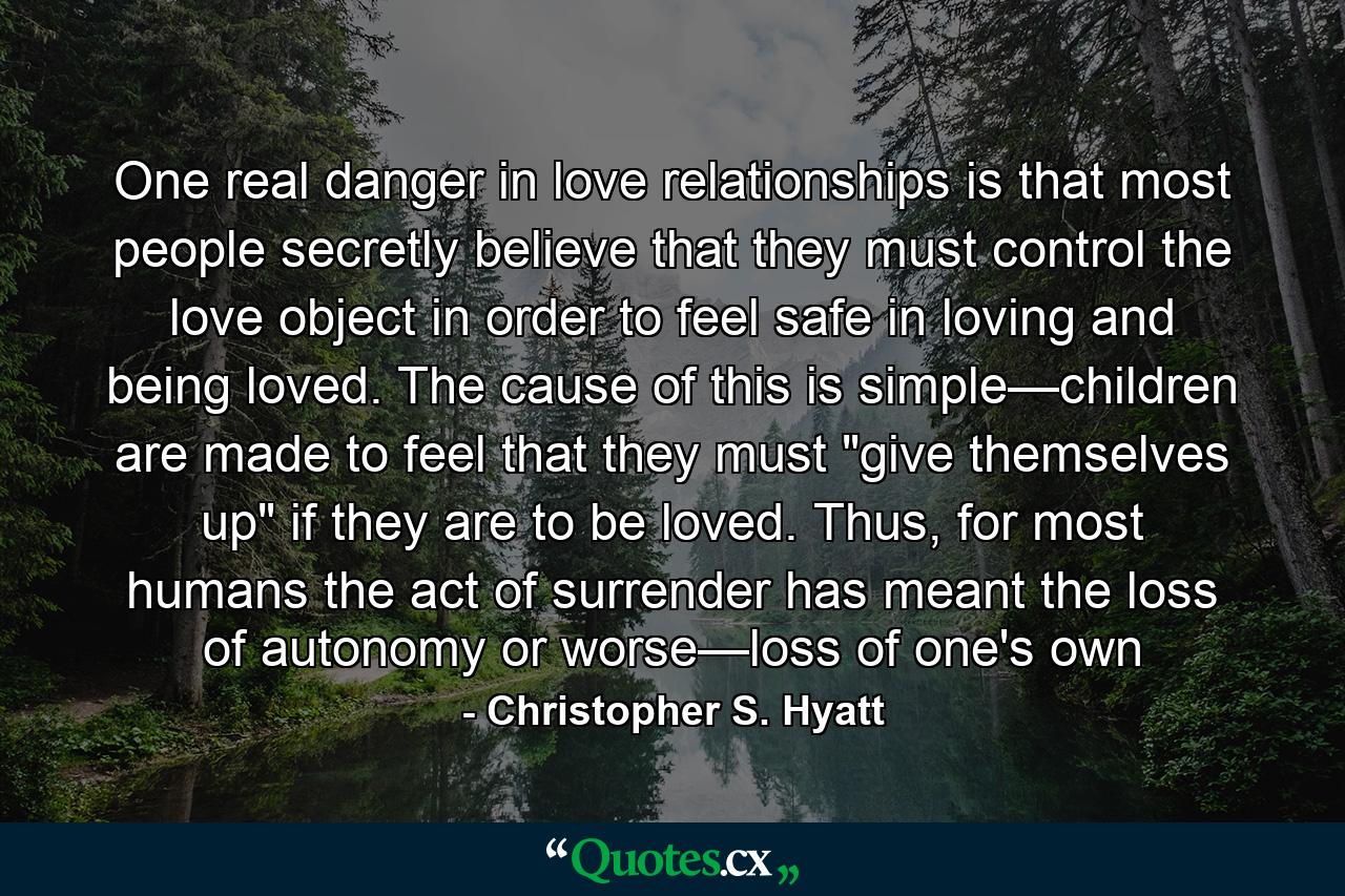 One real danger in love relationships is that most people secretly believe that they must control the love object in order to feel safe in loving and being loved. The cause of this is simple—children are made to feel that they must 