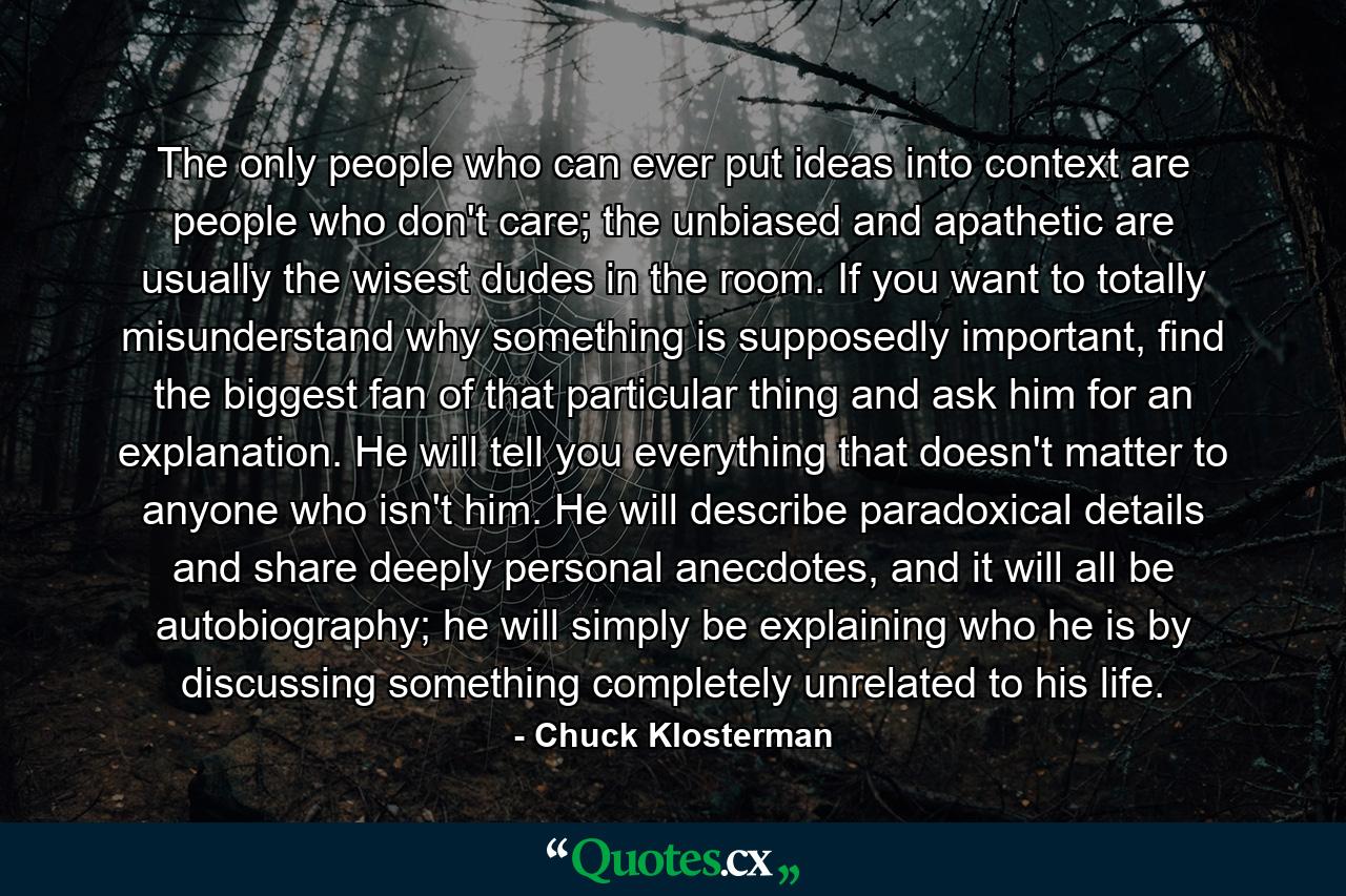 The only people who can ever put ideas into context are people who don't care; the unbiased and apathetic are usually the wisest dudes in the room. If you want to totally misunderstand why something is supposedly important, find the biggest fan of that particular thing and ask him for an explanation. He will tell you everything that doesn't matter to anyone who isn't him. He will describe paradoxical details and share deeply personal anecdotes, and it will all be autobiography; he will simply be explaining who he is by discussing something completely unrelated to his life. - Quote by Chuck Klosterman