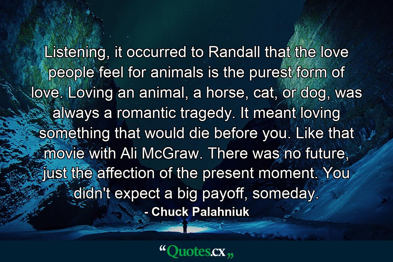 Listening, it occurred to Randall that the love people feel for animals is the purest form of love. Loving an animal, a horse, cat, or dog, was always a romantic tragedy. It meant loving something that would die before you. Like that movie with Ali McGraw. There was no future, just the affection of the present moment. You didn't expect a big payoff, someday. - Quote by Chuck Palahniuk