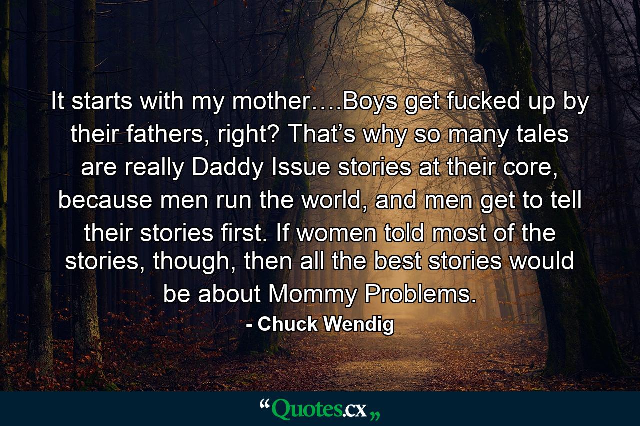 It starts with my mother….Boys get fucked up by their fathers, right? That’s why so many tales are really Daddy Issue stories at their core, because men run the world, and men get to tell their stories first. If women told most of the stories, though, then all the best stories would be about Mommy Problems. - Quote by Chuck Wendig