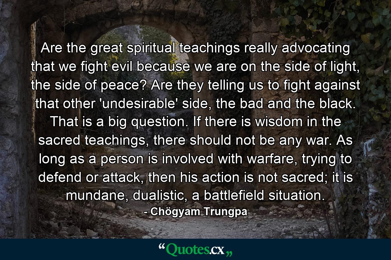 Are the great spiritual teachings really advocating that we fight evil because we are on the side of light, the side of peace? Are they telling us to fight against that other 'undesirable' side, the bad and the black. That is a big question. If there is wisdom in the sacred teachings, there should not be any war. As long as a person is involved with warfare, trying to defend or attack, then his action is not sacred; it is mundane, dualistic, a battlefield situation. - Quote by Chögyam Trungpa