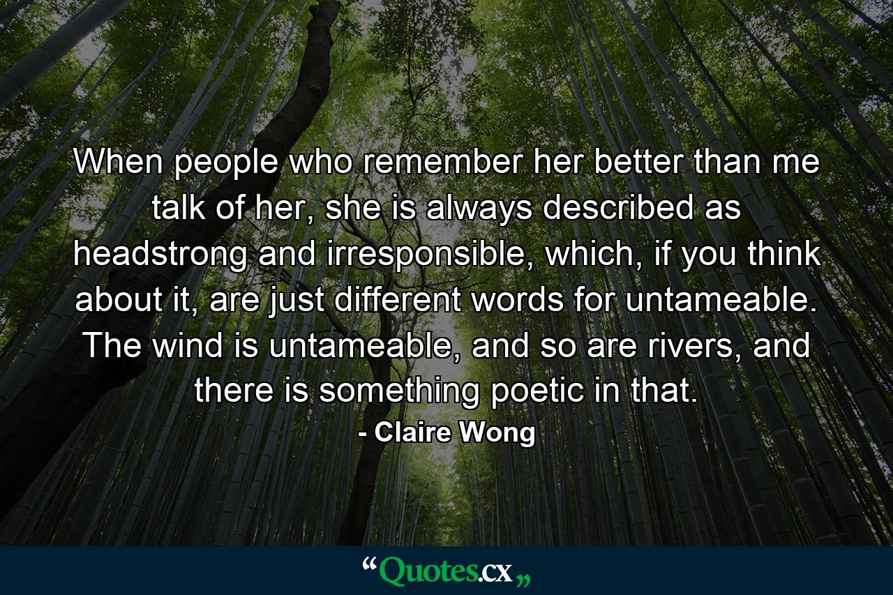 When people who remember her better than me talk of her, she is always described as headstrong and irresponsible, which, if you think about it, are just different words for untameable. The wind is untameable, and so are rivers, and there is something poetic in that. - Quote by Claire Wong