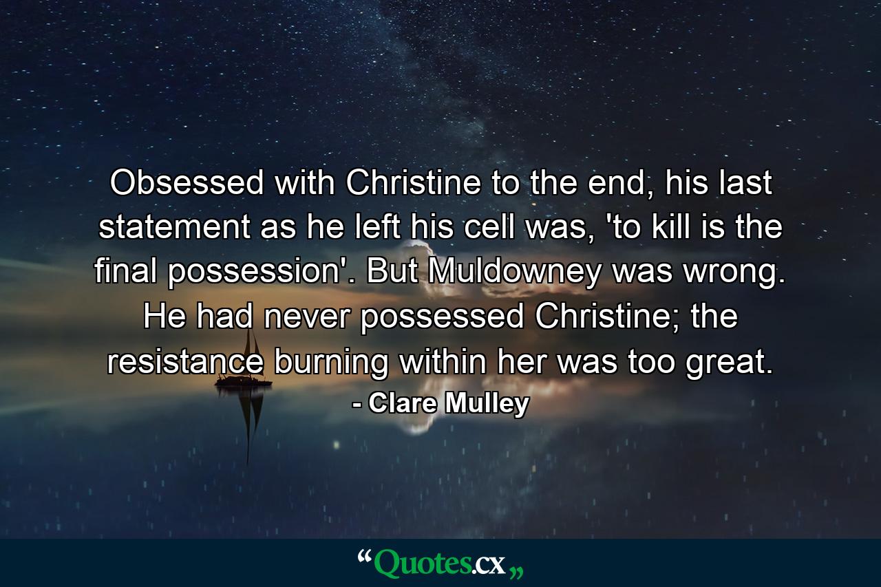 Obsessed with Christine to the end, his last statement as he left his cell was, 'to kill is the final possession'. But Muldowney was wrong. He had never possessed Christine; the resistance burning within her was too great. - Quote by Clare Mulley