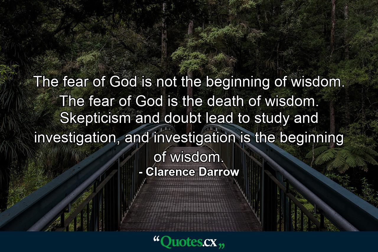 The fear of God is not the beginning of wisdom. The fear of God is the death of wisdom. Skepticism and doubt lead to study and investigation, and investigation is the beginning of wisdom. - Quote by Clarence Darrow