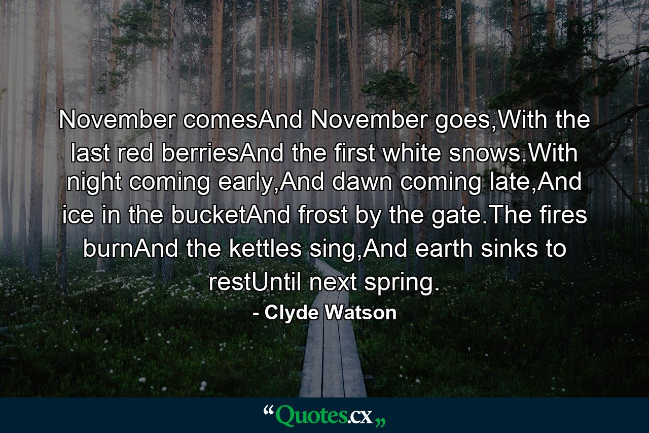 November comesAnd November goes,With the last red berriesAnd the first white snows.With night coming early,And dawn coming late,And ice in the bucketAnd frost by the gate.The fires burnAnd the kettles sing,And earth sinks to restUntil next spring. - Quote by Clyde Watson