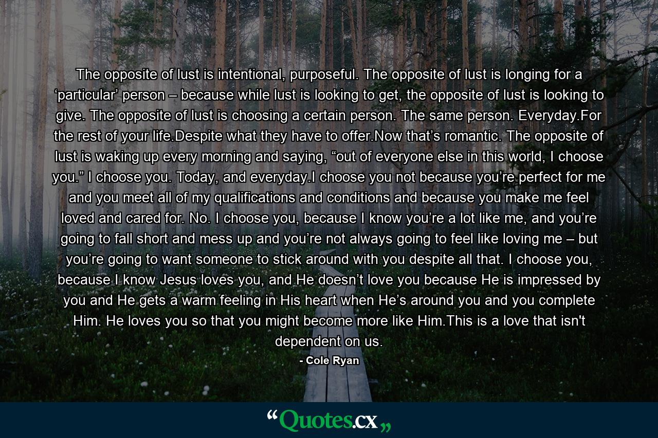 The opposite of lust is intentional, purposeful. The opposite of lust is longing for a ‘particular’ person – because while lust is looking to get, the opposite of lust is looking to give. The opposite of lust is choosing a certain person. The same person. Everyday.For the rest of your life.Despite what they have to offer.Now that’s romantic. The opposite of lust is waking up every morning and saying, “out of everyone else in this world, I choose you.” I choose you. Today, and everyday.I choose you not because you’re perfect for me and you meet all of my qualifications and conditions and because you make me feel loved and cared for. No. I choose you, because I know you’re a lot like me, and you’re going to fall short and mess up and you’re not always going to feel like loving me – but you’re going to want someone to stick around with you despite all that. I choose you, because I know Jesus loves you, and He doesn’t love you because He is impressed by you and He gets a warm feeling in His heart when He’s around you and you complete Him. He loves you so that you might become more like Him.This is a love that isn't dependent on us. - Quote by Cole Ryan