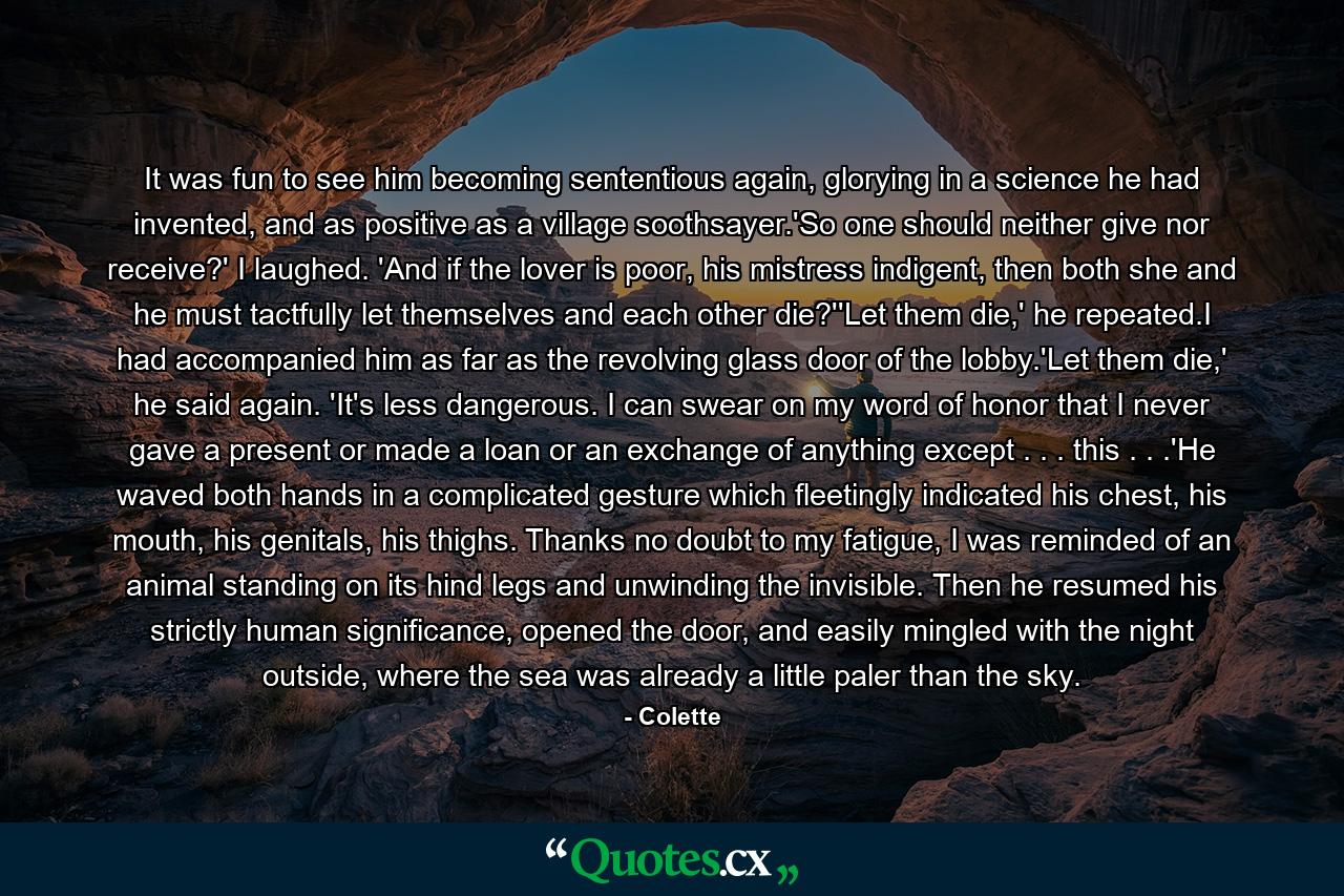 It was fun to see him becoming sententious again, glorying in a science he had invented, and as positive as a village soothsayer.'So one should neither give nor receive?' I laughed. 'And if the lover is poor, his mistress indigent, then both she and he must tactfully let themselves and each other die?''Let them die,' he repeated.I had accompanied him as far as the revolving glass door of the lobby.'Let them die,' he said again. 'It's less dangerous. I can swear on my word of honor that I never gave a present or made a loan or an exchange of anything except . . . this . . .'He waved both hands in a complicated gesture which fleetingly indicated his chest, his mouth, his genitals, his thighs. Thanks no doubt to my fatigue, I was reminded of an animal standing on its hind legs and unwinding the invisible. Then he resumed his strictly human significance, opened the door, and easily mingled with the night outside, where the sea was already a little paler than the sky. - Quote by Colette