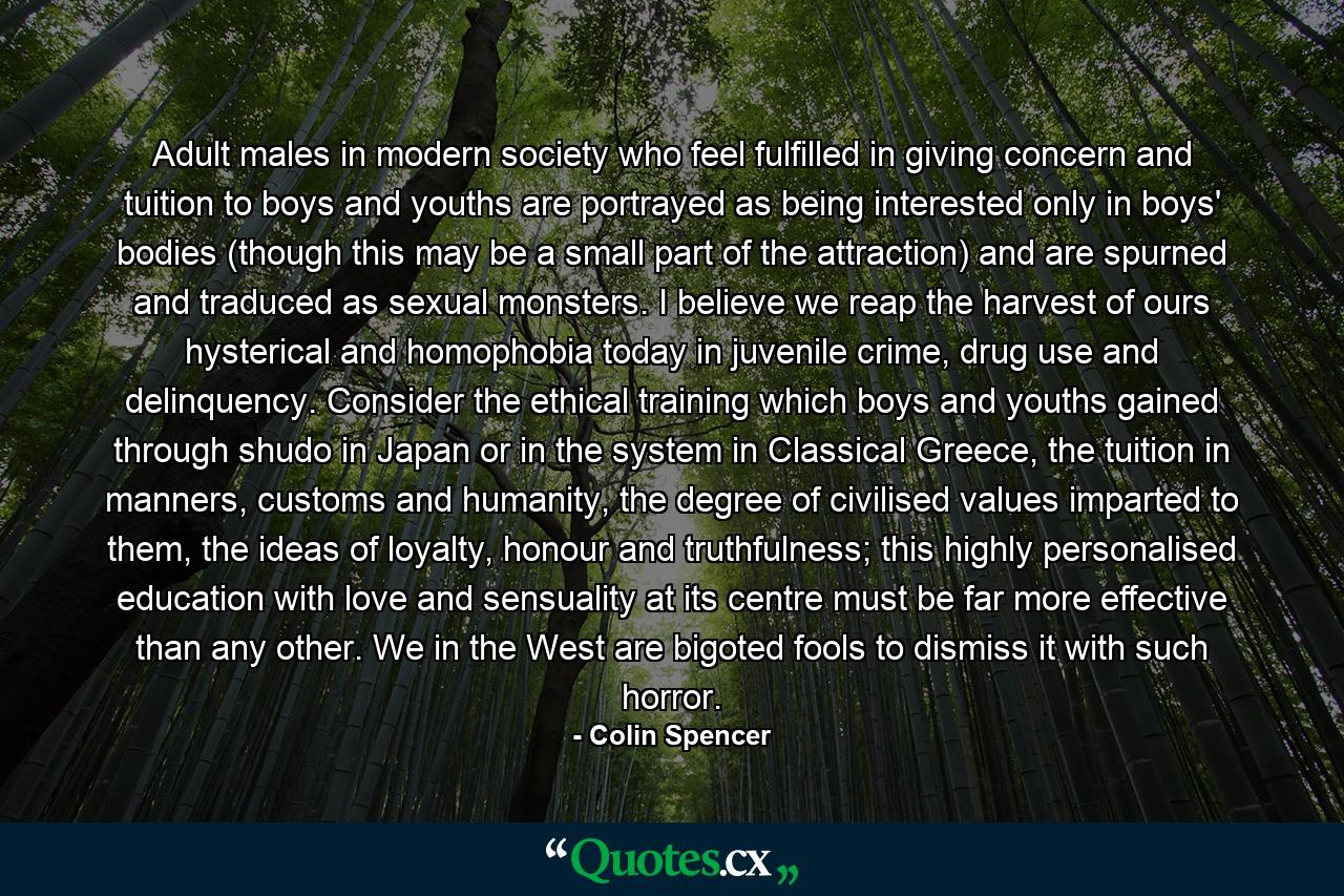 Adult males in modern society who feel fulfilled in giving concern and tuition to boys and youths are portrayed as being interested only in boys' bodies (though this may be a small part of the attraction) and are spurned and traduced as sexual monsters. I believe we reap the harvest of ours hysterical and homophobia today in juvenile crime, drug use and delinquency. Consider the ethical training which boys and youths gained through shudo in Japan or in the system in Classical Greece, the tuition in manners, customs and humanity, the degree of civilised values imparted to them, the ideas of loyalty, honour and truthfulness; this highly personalised education with love and sensuality at its centre must be far more effective than any other. We in the West are bigoted fools to dismiss it with such horror. - Quote by Colin Spencer