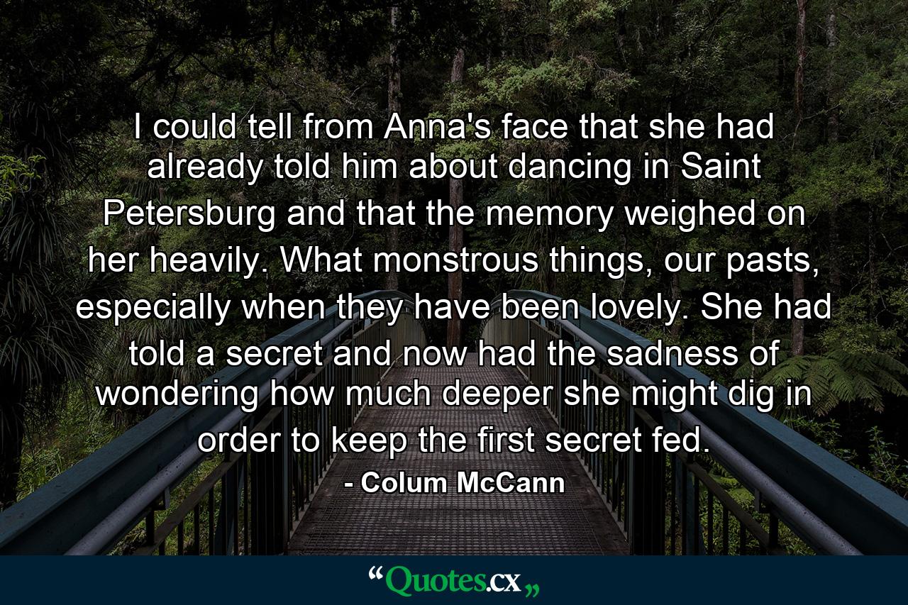 I could tell from Anna's face that she had already told him about dancing in Saint Petersburg and that the memory weighed on her heavily. What monstrous things, our pasts, especially when they have been lovely. She had told a secret and now had the sadness of wondering how much deeper she might dig in order to keep the first secret fed. - Quote by Colum McCann