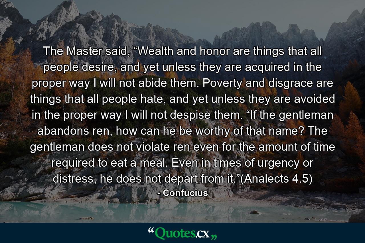 The Master said, “Wealth and honor are things that all people desire, and yet unless they are acquired in the proper way I will not abide them. Poverty and disgrace are things that all people hate, and yet unless they are avoided in the proper way I will not despise them. “If the gentleman abandons ren, how can he be worthy of that name? The gentleman does not violate ren even for the amount of time required to eat a meal. Even in times of urgency or distress, he does not depart from it.”(Analects 4.5) - Quote by Confucius