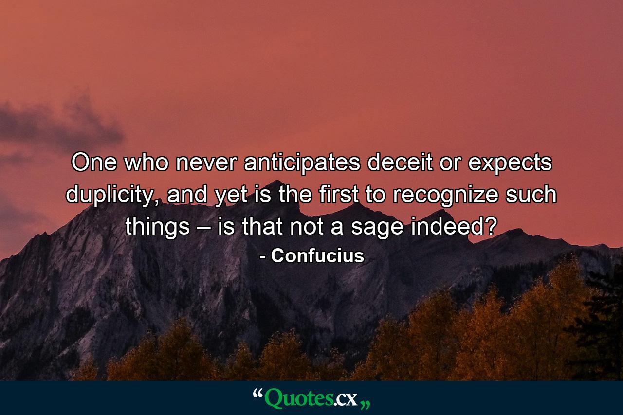 One who never anticipates deceit or expects duplicity, and yet is the first to recognize such things – is that not a sage indeed? - Quote by Confucius