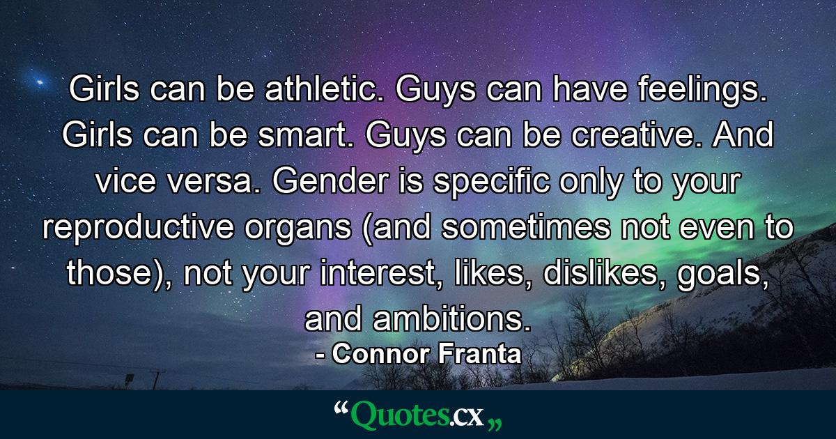 Girls can be athletic. Guys can have feelings. Girls can be smart. Guys can be creative. And vice versa. Gender is specific only to your reproductive organs (and sometimes not even to those), not your interest, likes, dislikes, goals, and ambitions. - Quote by Connor Franta