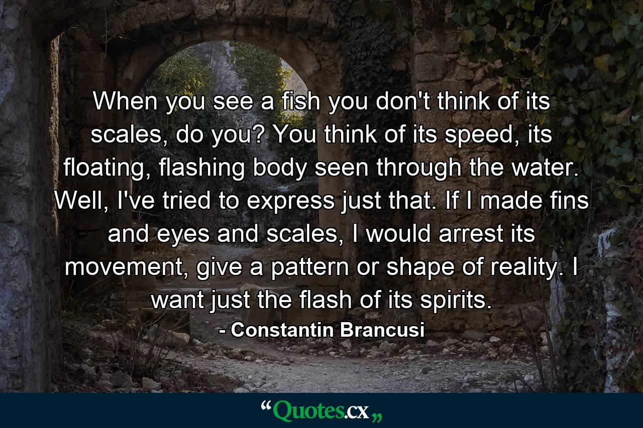 When you see a fish you don't think of its scales, do you? You think of its speed, its floating, flashing body seen through the water. Well, I've tried to express just that. If I made fins and eyes and scales, I would arrest its movement, give a pattern or shape of reality. I want just the flash of its spirits. - Quote by Constantin Brancusi