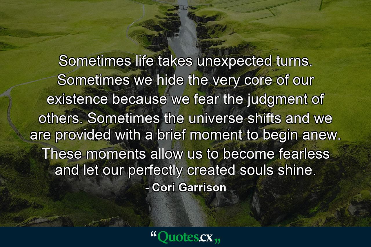 Sometimes life takes unexpected turns. Sometimes we hide the very core of our existence because we fear the judgment of others. Sometimes the universe shifts and we are provided with a brief moment to begin anew. These moments allow us to become fearless and let our perfectly created souls shine. - Quote by Cori Garrison