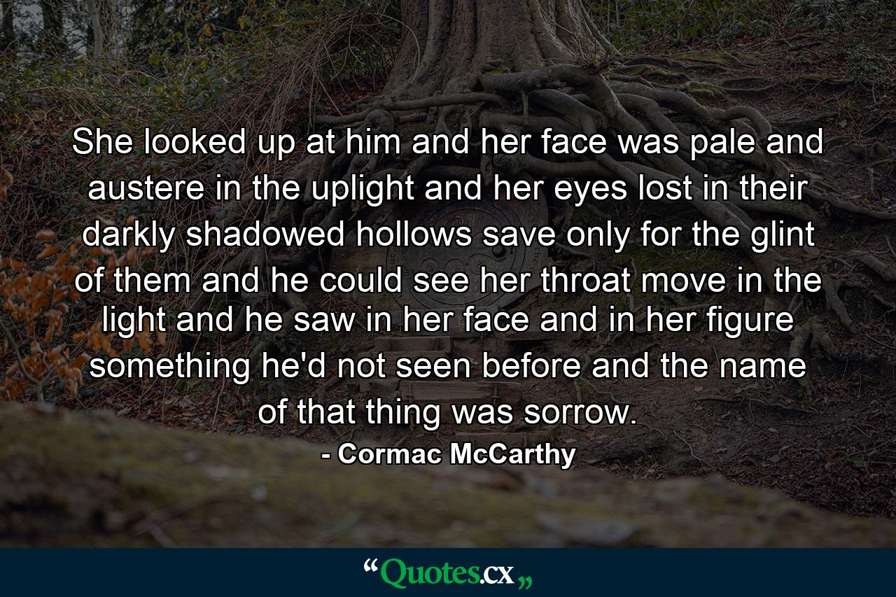 She looked up at him and her face was pale and austere in the uplight and her eyes lost in their darkly shadowed hollows save only for the glint of them and he could see her throat move in the light and he saw in her face and in her figure something he'd not seen before and the name of that thing was sorrow. - Quote by Cormac McCarthy