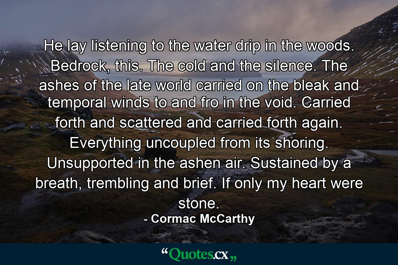 He lay listening to the water drip in the woods. Bedrock, this. The cold and the silence. The ashes of the late world carried on the bleak and temporal winds to and fro in the void. Carried forth and scattered and carried forth again. Everything uncoupled from its shoring. Unsupported in the ashen air. Sustained by a breath, trembling and brief. If only my heart were stone. - Quote by Cormac McCarthy