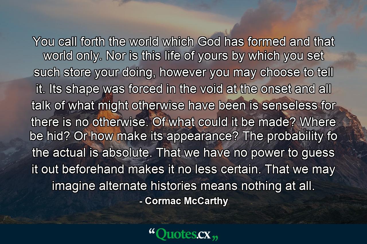 You call forth the world which God has formed and that world only. Nor is this life of yours by which you set such store your doing, however you may choose to tell it. Its shape was forced in the void at the onset and all talk of what might otherwise have been is senseless for there is no otherwise. Of what could it be made? Where be hid? Or how make its appearance? The probability fo the actual is absolute. That we have no power to guess it out beforehand makes it no less certain. That we may imagine alternate histories means nothing at all. - Quote by Cormac McCarthy