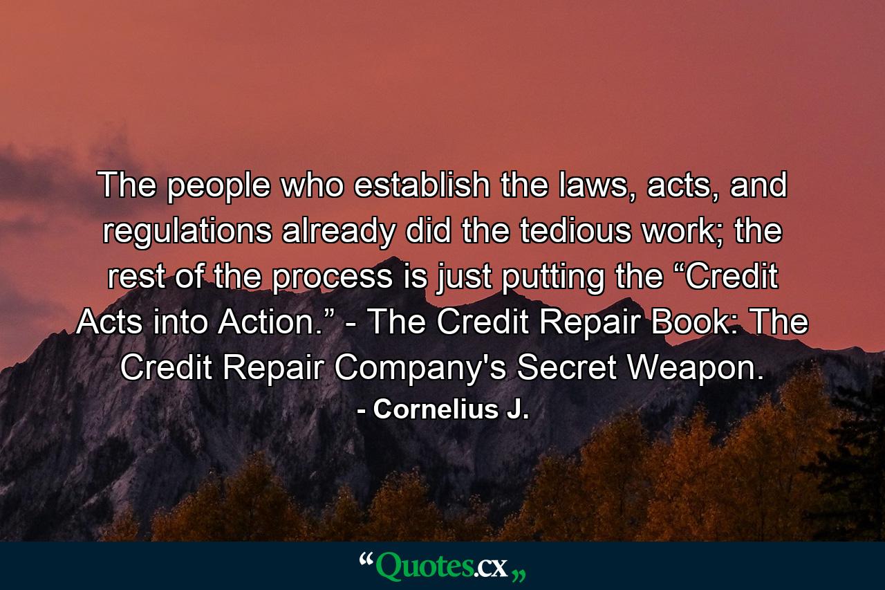 The people who establish the laws, acts, and regulations already did the tedious work; the rest of the process is just putting the “Credit Acts into Action.” - The Credit Repair Book: The Credit Repair Company's Secret Weapon. - Quote by Cornelius J.