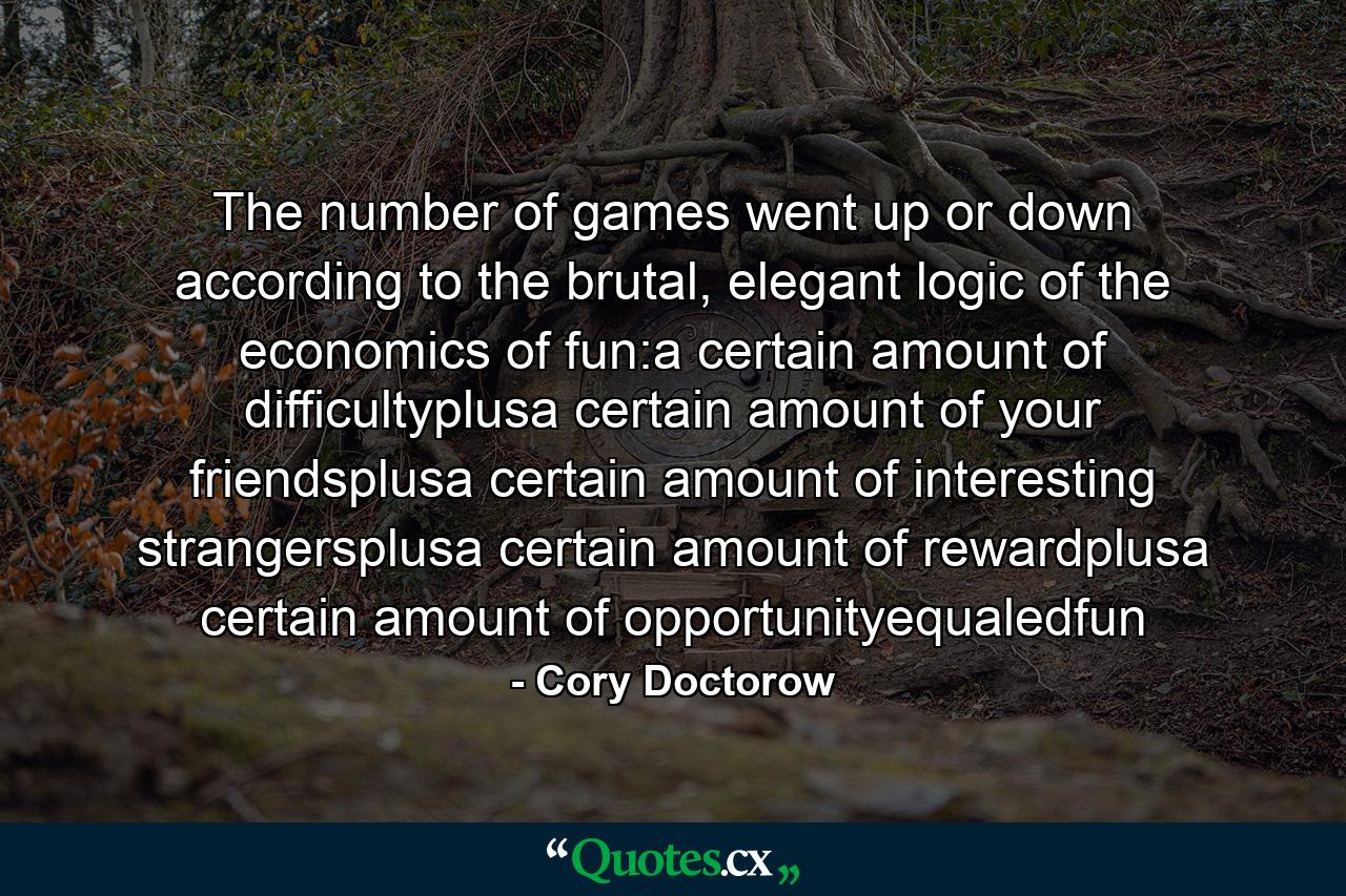 The number of games went up or down according to the brutal, elegant logic of the economics of fun:a certain amount of difficultyplusa certain amount of your friendsplusa certain amount of interesting strangersplusa certain amount of rewardplusa certain amount of opportunityequaledfun - Quote by Cory Doctorow