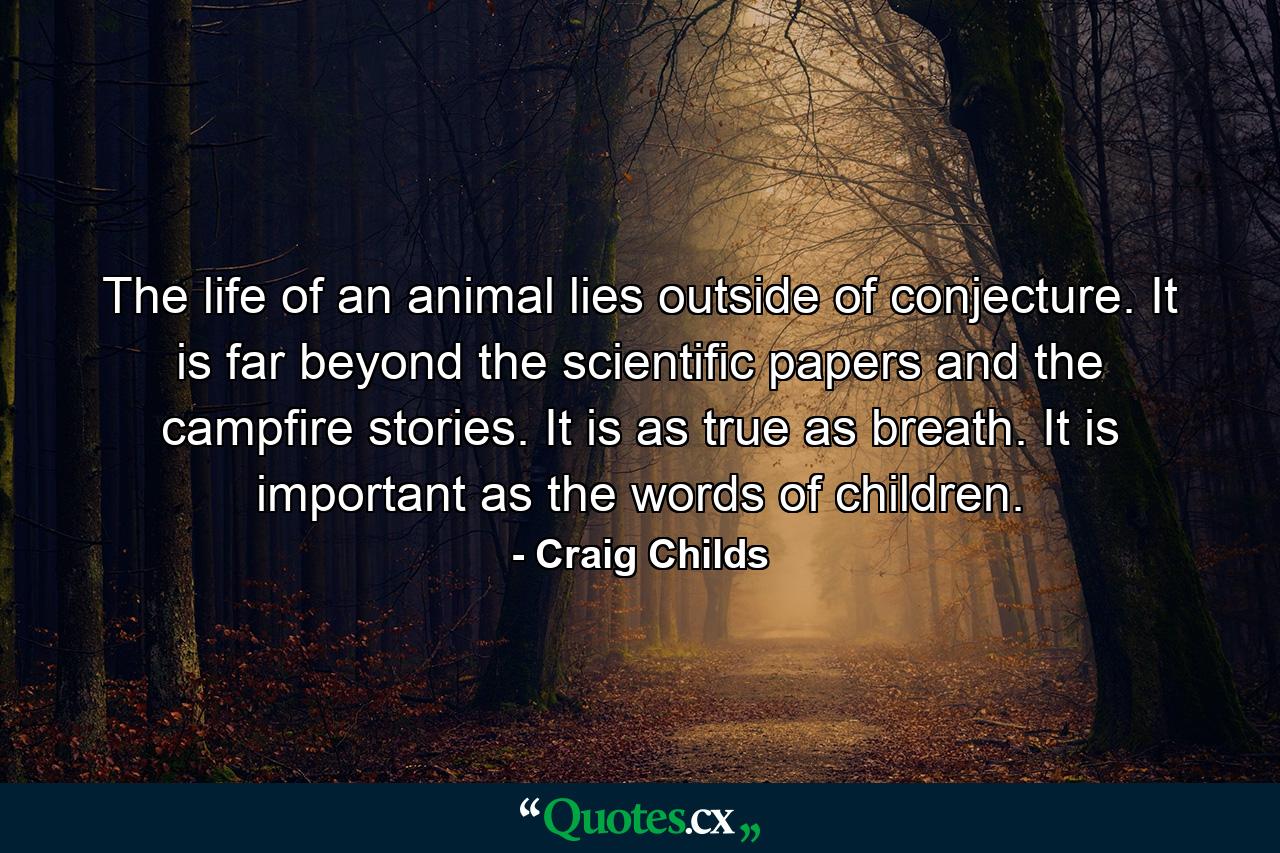 The life of an animal lies outside of conjecture. It is far beyond the scientific papers and the campfire stories. It is as true as breath. It is important as the words of children. - Quote by Craig Childs