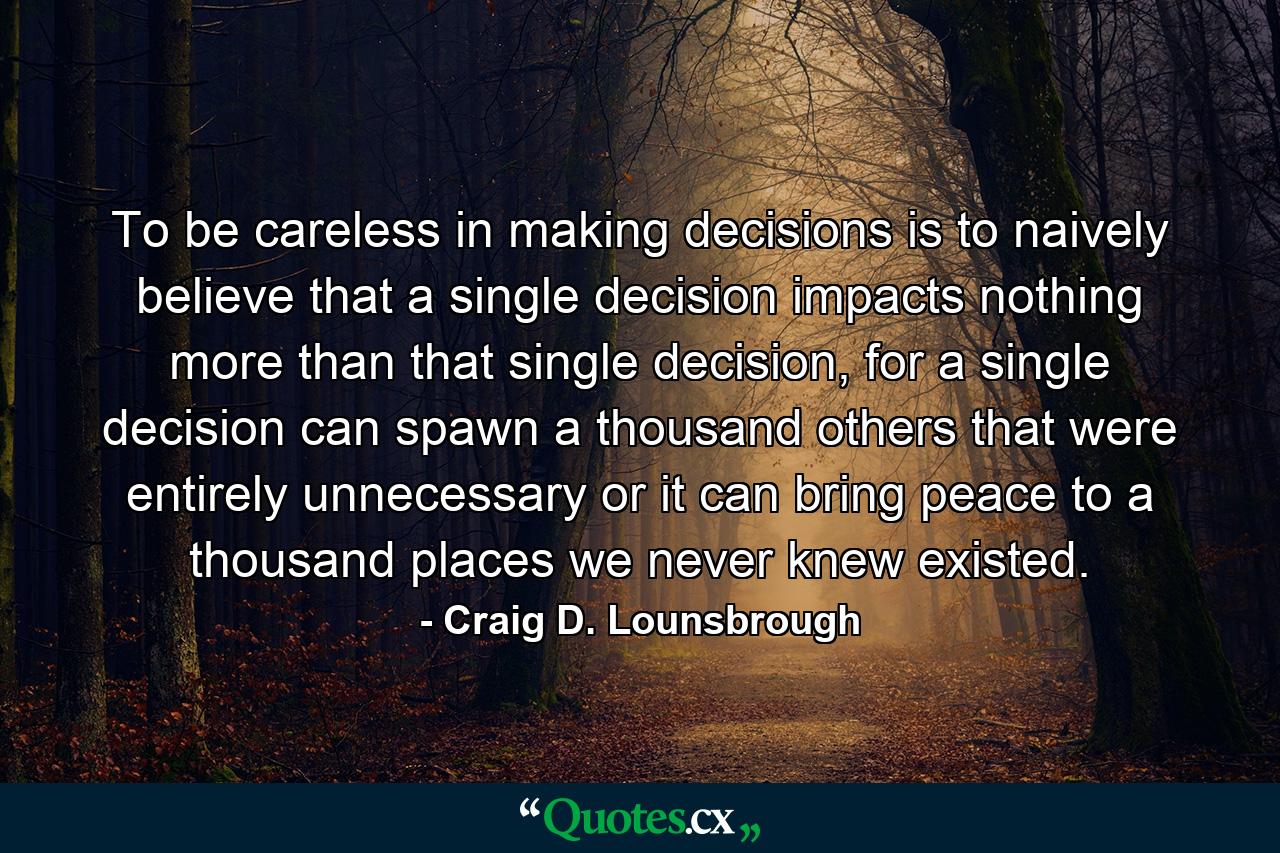 To be careless in making decisions is to naively believe that a single decision impacts nothing more than that single decision, for a single decision can spawn a thousand others that were entirely unnecessary or it can bring peace to a thousand places we never knew existed. - Quote by Craig D. Lounsbrough