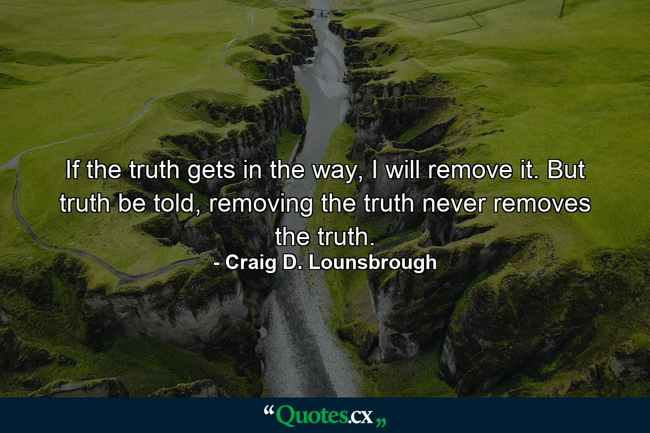 If the truth gets in the way, I will remove it. But truth be told, removing the truth never removes the truth. - Quote by Craig D. Lounsbrough