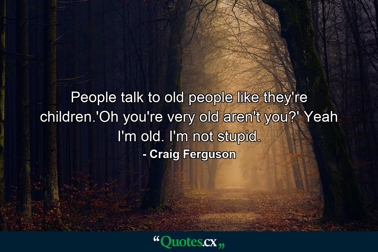 People talk to old people like they're children.'Oh you're very old aren't you?' Yeah I'm old. I'm not stupid. - Quote by Craig Ferguson