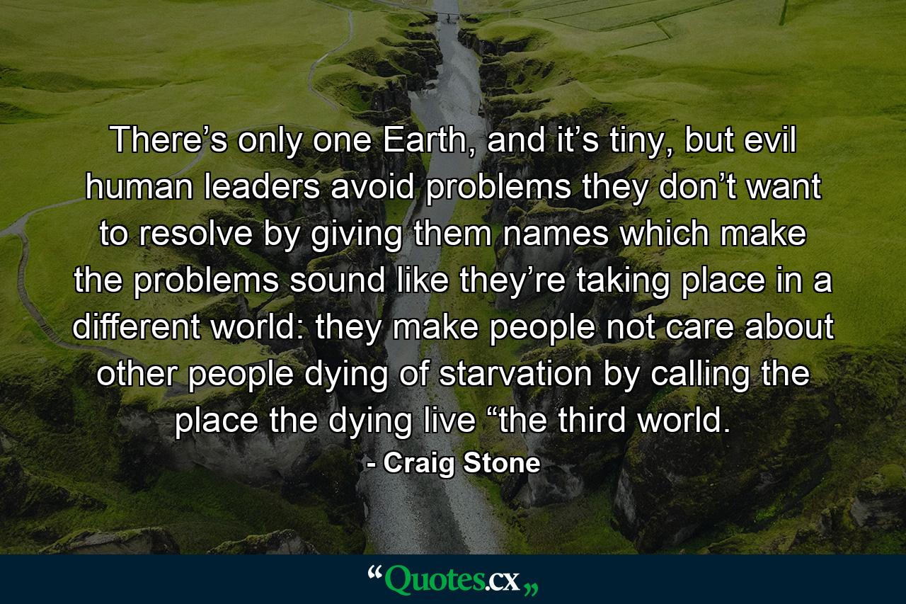 There’s only one Earth, and it’s tiny, but evil human leaders avoid problems they don’t want to resolve by giving them names which make the problems sound like they’re taking place in a different world: they make people not care about other people dying of starvation by calling the place the dying live “the third world. - Quote by Craig Stone