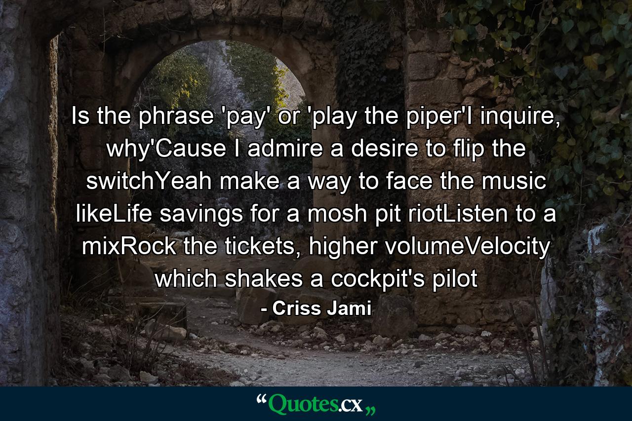 Is the phrase 'pay' or 'play the piper'I inquire, why'Cause I admire a desire to flip the switchYeah make a way to face the music likeLife savings for a mosh pit riotListen to a mixRock the tickets, higher volumeVelocity which shakes a cockpit's pilot - Quote by Criss Jami