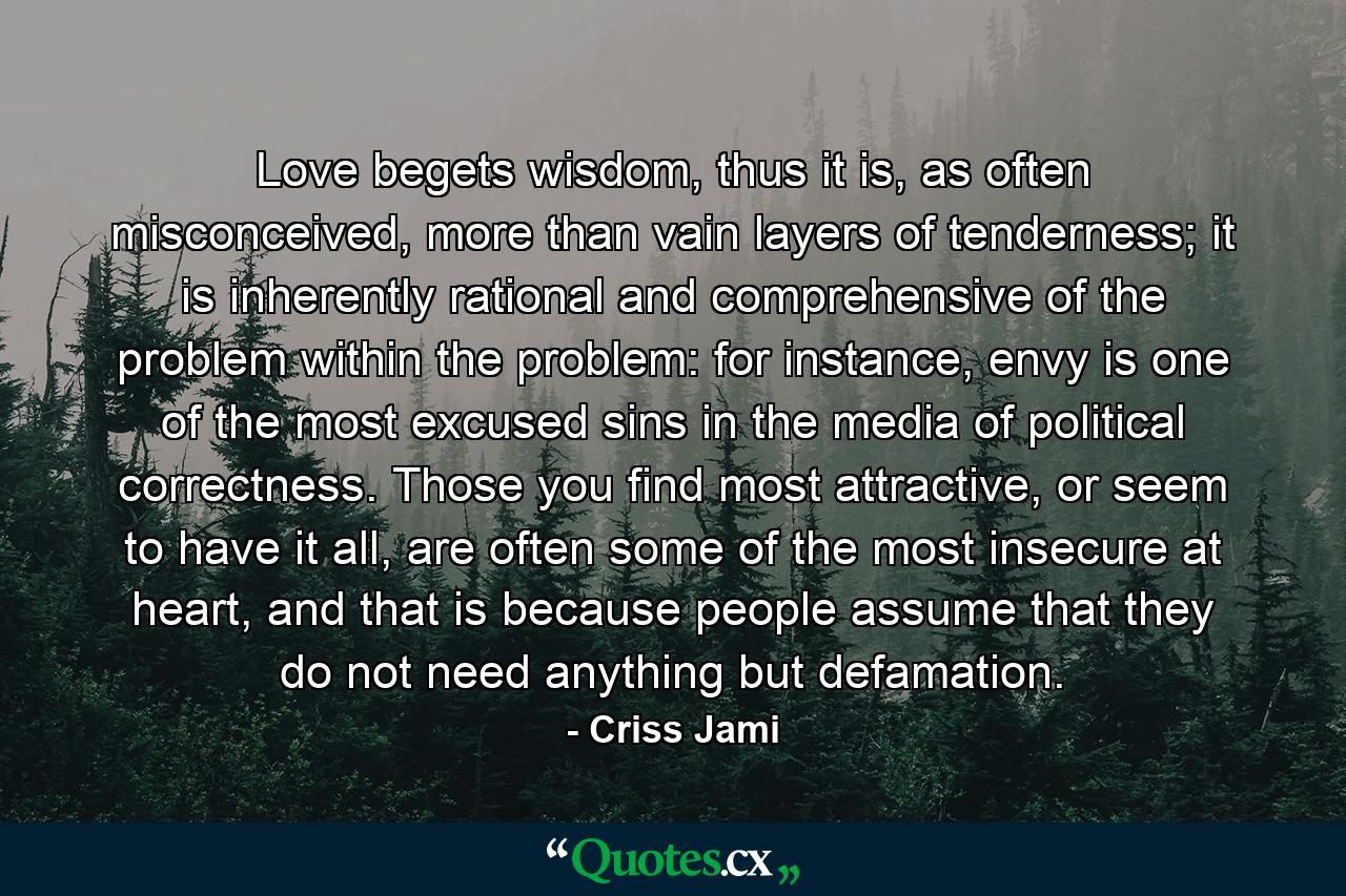 Love begets wisdom, thus it is, as often misconceived, more than vain layers of tenderness; it is inherently rational and comprehensive of the problem within the problem: for instance, envy is one of the most excused sins in the media of political correctness. Those you find most attractive, or seem to have it all, are often some of the most insecure at heart, and that is because people assume that they do not need anything but defamation. - Quote by Criss Jami