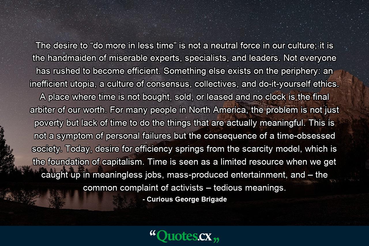 The desire to “do more in less time” is not a neutral force in our culture; it is the handmaiden of miserable experts, specialists, and leaders. Not everyone has rushed to become efficient. Something else exists on the periphery: an inefficient utopia, a culture of consensus, collectives, and do-it-yourself ethics. A place where time is not bought, sold, or leased and no clock is the final arbiter of our worth. For many people in North America, the problem is not just poverty but lack of time to do the things that are actually meaningful. This is not a symptom of personal failures but the consequence of a time-obsessed society. Today, desire for efficiency springs from the scarcity model, which is the foundation of capitalism. Time is seen as a limited resource when we get caught up in meaningless jobs, mass-produced entertainment, and – the common complaint of activists – tedious meanings. - Quote by Curious George Brigade