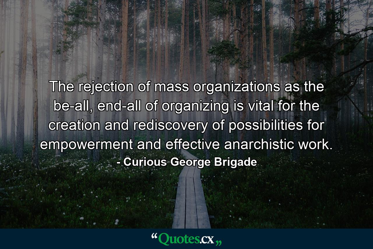 The rejection of mass organizations as the be-all, end-all of organizing is vital for the creation and rediscovery of possibilities for empowerment and effective anarchistic work. - Quote by Curious George Brigade