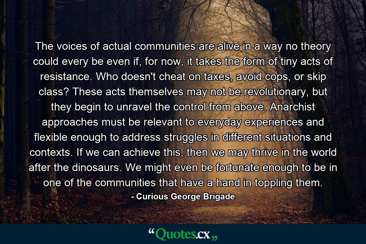 The voices of actual communities are alive in a way no theory could every be even if, for now, it takes the form of tiny acts of resistance. Who doesn't cheat on taxes, avoid cops, or skip class? These acts themselves may not be revolutionary, but they begin to unravel the control from above. Anarchist approaches must be relevant to everyday experiences and flexible enough to address struggles in different situations and contexts. If we can achieve this, then we may thrive in the world after the dinosaurs. We might even be fortunate enough to be in one of the communities that have a hand in toppling them. - Quote by Curious George Brigade