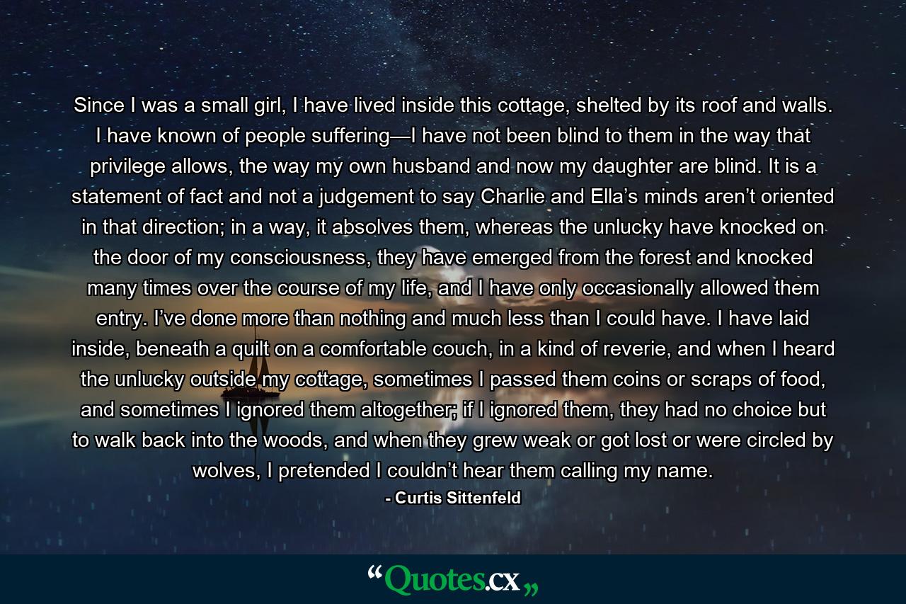 Since I was a small girl, I have lived inside this cottage, shelted by its roof and walls. I have known of people suffering—I have not been blind to them in the way that privilege allows, the way my own husband and now my daughter are blind. It is a statement of fact and not a judgement to say Charlie and Ella’s minds aren’t oriented in that direction; in a way, it absolves them, whereas the unlucky have knocked on the door of my consciousness, they have emerged from the forest and knocked many times over the course of my life, and I have only occasionally allowed them entry. I’ve done more than nothing and much less than I could have. I have laid inside, beneath a quilt on a comfortable couch, in a kind of reverie, and when I heard the unlucky outside my cottage, sometimes I passed them coins or scraps of food, and sometimes I ignored them altogether; if I ignored them, they had no choice but to walk back into the woods, and when they grew weak or got lost or were circled by wolves, I pretended I couldn’t hear them calling my name. - Quote by Curtis Sittenfeld