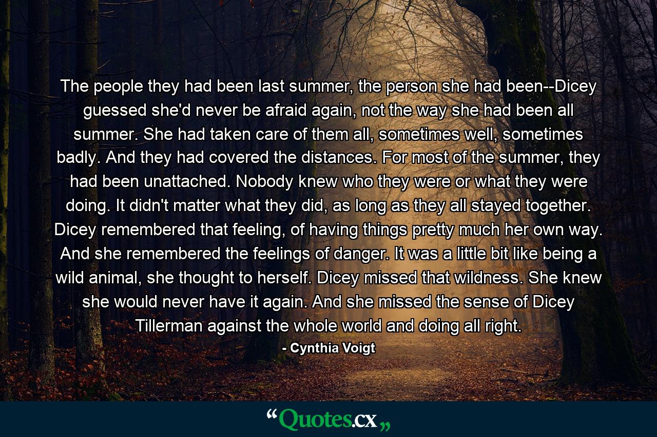 The people they had been last summer, the person she had been--Dicey guessed she'd never be afraid again, not the way she had been all summer. She had taken care of them all, sometimes well, sometimes badly. And they had covered the distances. For most of the summer, they had been unattached. Nobody knew who they were or what they were doing. It didn't matter what they did, as long as they all stayed together. Dicey remembered that feeling, of having things pretty much her own way. And she remembered the feelings of danger. It was a little bit like being a wild animal, she thought to herself. Dicey missed that wildness. She knew she would never have it again. And she missed the sense of Dicey Tillerman against the whole world and doing all right. - Quote by Cynthia Voigt