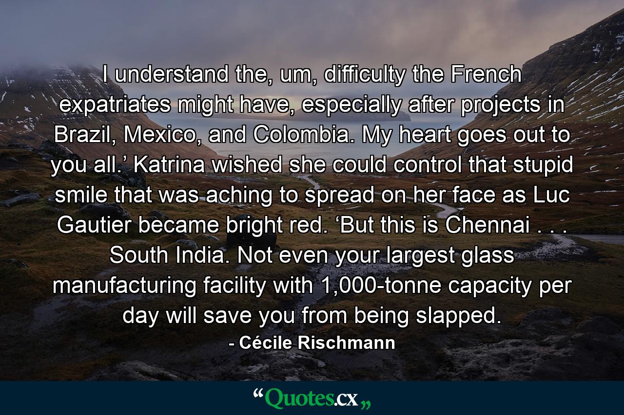 I understand the, um, difficulty the French expatriates might have, especially after projects in Brazil, Mexico, and Colombia. My heart goes out to you all.’ Katrina wished she could control that stupid smile that was aching to spread on her face as Luc Gautier became bright red. ‘But this is Chennai . . . South India. Not even your largest glass manufacturing facility with 1,000-tonne capacity per day will save you from being slapped. - Quote by Cécile Rischmann