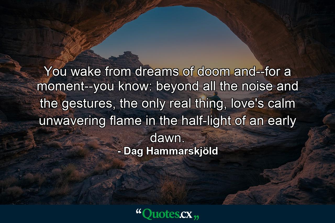 You wake from dreams of doom and--for a moment--you know: beyond all the noise and the gestures, the only real thing, love's calm unwavering flame in the half-light of an early dawn. - Quote by Dag Hammarskjöld