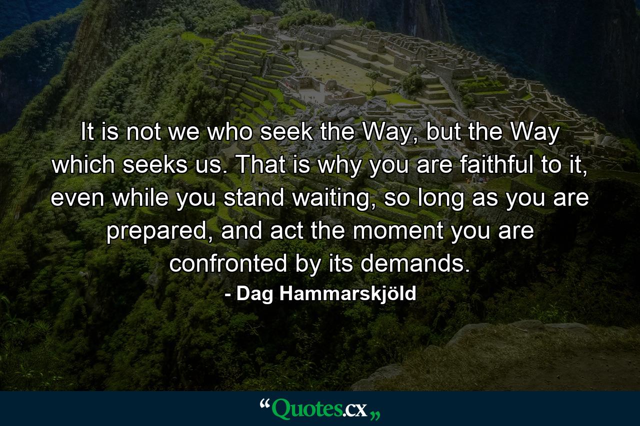 It is not we who seek the Way, but the Way which seeks us. That is why you are faithful to it, even while you stand waiting, so long as you are prepared, and act the moment you are confronted by its demands. - Quote by Dag Hammarskjöld