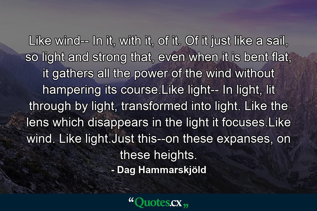 Like wind-- In it, with it, of it. Of it just like a sail, so light and strong that, even when it is bent flat, it gathers all the power of the wind without hampering its course.Like light-- In light, lit through by light, transformed into light. Like the lens which disappears in the light it focuses.Like wind. Like light.Just this--on these expanses, on these heights. - Quote by Dag Hammarskjöld