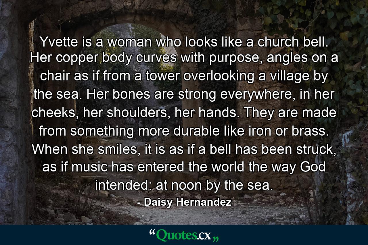 Yvette is a woman who looks like a church bell. Her copper body curves with purpose, angles on a chair as if from a tower overlooking a village by the sea. Her bones are strong everywhere, in her cheeks, her shoulders, her hands. They are made from something more durable like iron or brass. When she smiles, it is as if a bell has been struck, as if music has entered the world the way God intended: at noon by the sea. - Quote by Daisy Hernandez