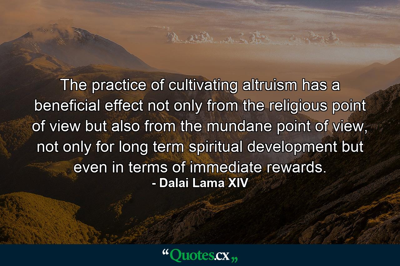 The practice of cultivating altruism has a beneficial effect not only from the religious point of view but also from the mundane point of view, not only for long term spiritual development but even in terms of immediate rewards. - Quote by Dalai Lama XIV