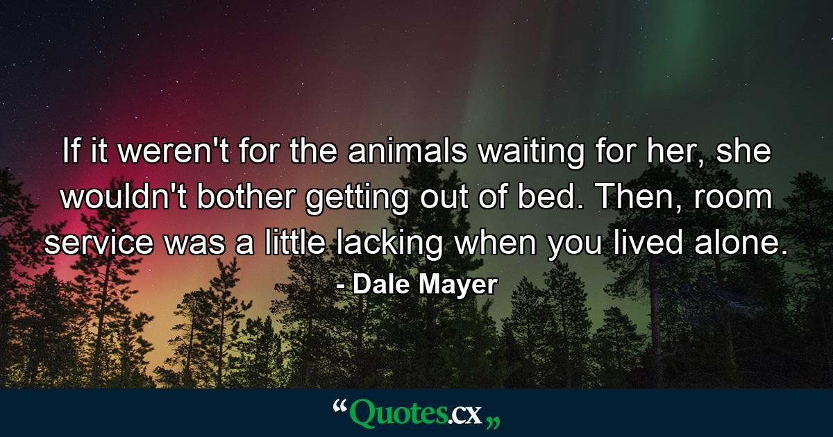 If it weren't for the animals waiting for her, she wouldn't bother getting out of bed. Then, room service was a little lacking when you lived alone. - Quote by Dale Mayer