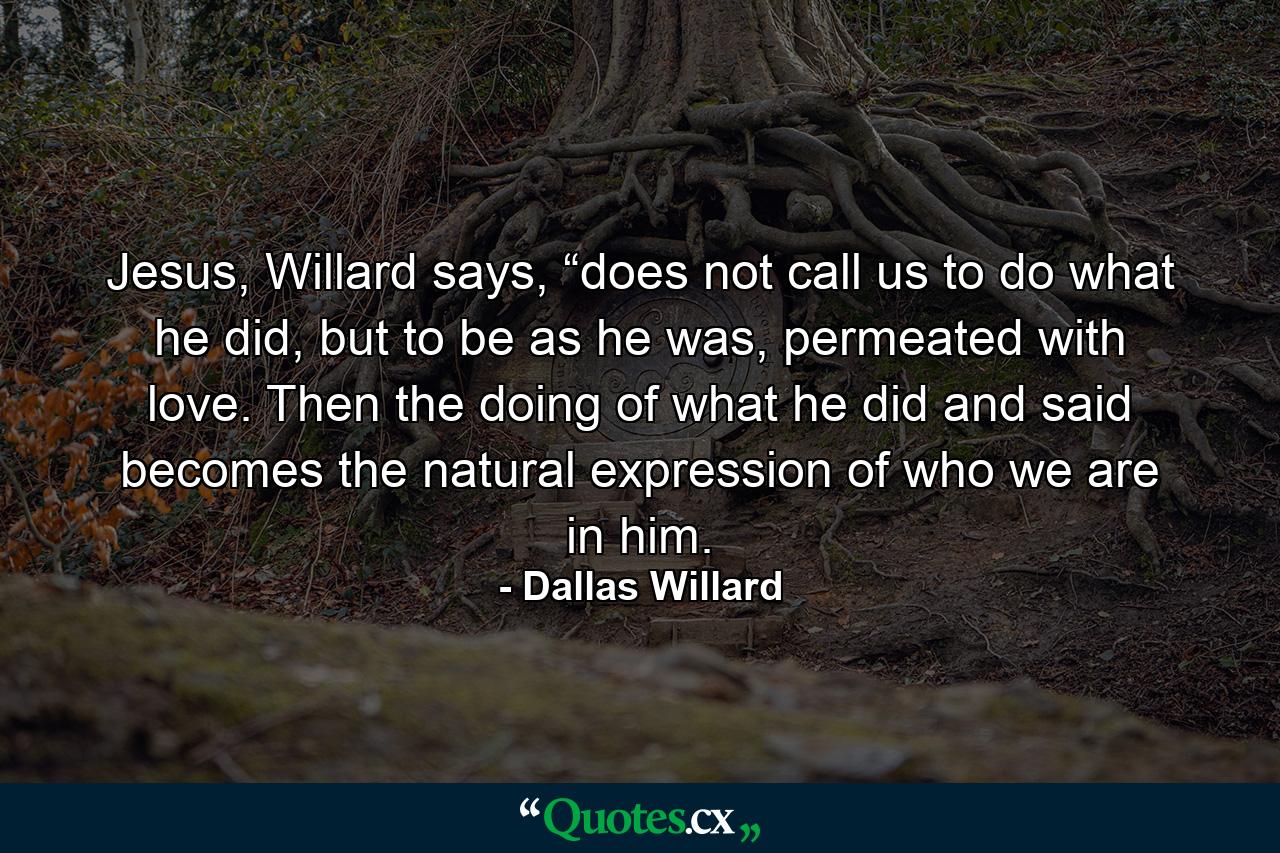 Jesus, Willard says, “does not call us to do what he did, but to be as he was, permeated with love. Then the doing of what he did and said becomes the natural expression of who we are in him. - Quote by Dallas Willard