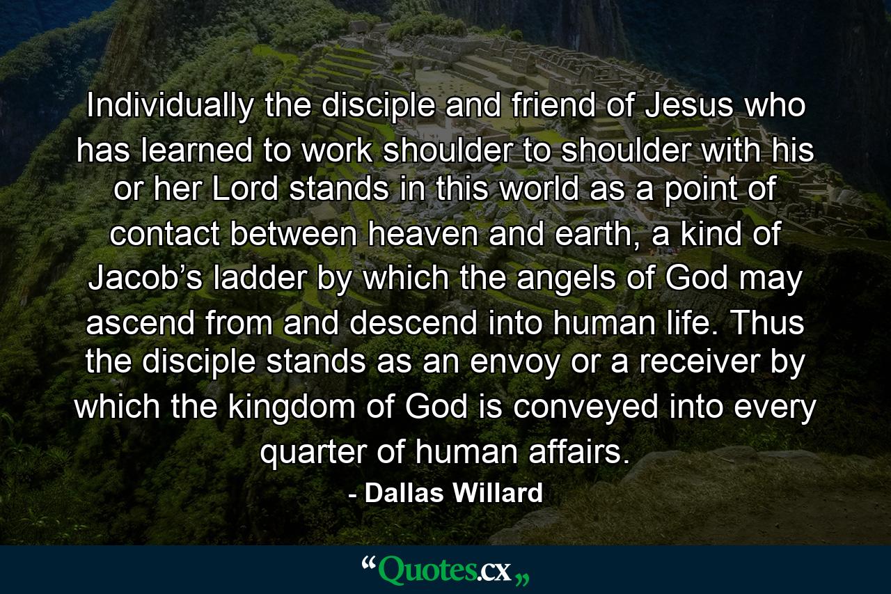 Individually the disciple and friend of Jesus who has learned to work shoulder to shoulder with his or her Lord stands in this world as a point of contact between heaven and earth, a kind of Jacob’s ladder by which the angels of God may ascend from and descend into human life. Thus the disciple stands as an envoy or a receiver by which the kingdom of God is conveyed into every quarter of human affairs. - Quote by Dallas Willard