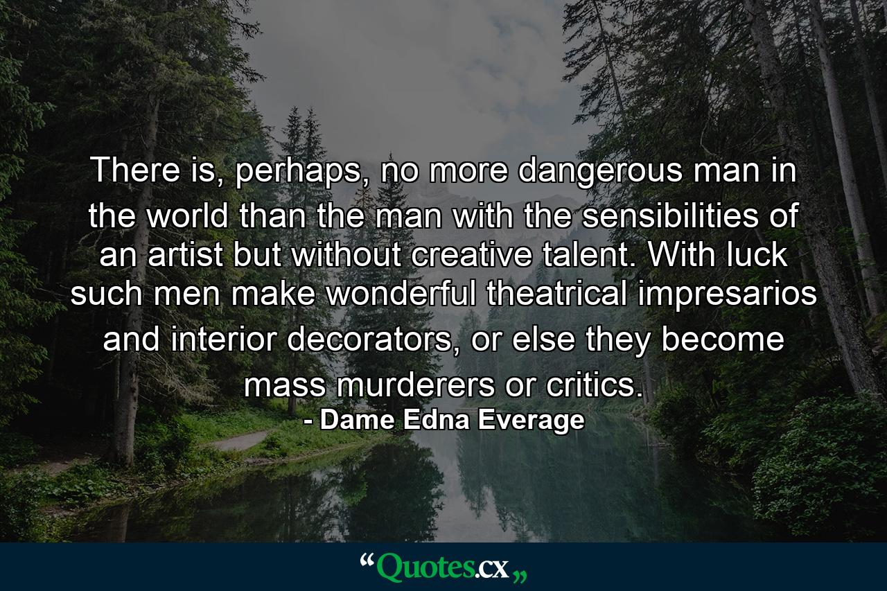 There is, perhaps, no more dangerous man in the world than the man with the sensibilities of an artist but without creative talent. With luck such men make wonderful theatrical impresarios and interior decorators, or else they become mass murderers or critics. - Quote by Dame Edna Everage