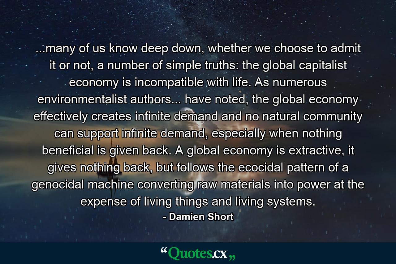 ...many of us know deep down, whether we choose to admit it or not, a number of simple truths: the global capitalist economy is incompatible with life. As numerous environmentalist authors... have noted, the global economy effectively creates infinite demand and no natural community can support infinite demand, especially when nothing beneficial is given back. A global economy is extractive, it gives nothing back, but follows the ecocidal pattern of a genocidal machine converting raw materials into power at the expense of living things and living systems. - Quote by Damien Short